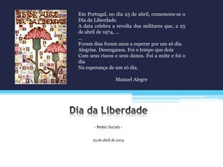 25 de abril de 2013
Em Portugal, no dia 25 de abril, comemora-se o
Dia da Liberdade.
A data celebra a revolta dos militares que, a 25
de abril de 1974, …
…
Foram dias foram anos a esperar por um só dia.
Alegrias. Desenganos. Foi o tempo que doía
Com seus riscos e seus danos. Foi a noite e foi o
dia
Na esperança de um só dia.
Manuel Alegre
 