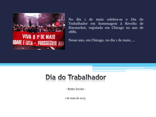 1 de maio de 2013
No dia 1 de maio celebra-se o Dia do
Trabalhador em homenagem à Revolta de
Haymarket, registada em Chicago no ano de
1886.
Nesse ano, em Chicago, no dia 1 de maio, …
 