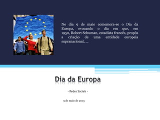 9 de maio de 2013
No dia 9 de maio comemora-se o Dia da
Europa, evocando o dia em que, em
1950, Robert Schuman, estadista francês, propôs
a criação de uma entidade europeia
supranacional, …
 