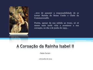 2 de junho de 2013
…teve de assumir a responsabilidade de se
tornar Rainha do Reino Unido e Chefe da
Commonwealth.
Porém, apesar da sua subida ao trono, só 16
meses mais tarde viria a acontecer a sua
coroação, no dia 2 de junho de 1953…
 