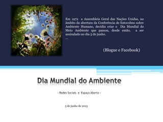 5 de junho de 2013
Em 1972 a Assembleia Geral das Nações Unidas, no
âmbito da abertura da Conferência de Estocolmo sobre
Ambiente Humano, decidiu criar o Dia Mundial do
Meio Ambiente que passou, desde então, a ser
assinalado no dia 5 de junho.
…
(Blogue e Facebook)
 