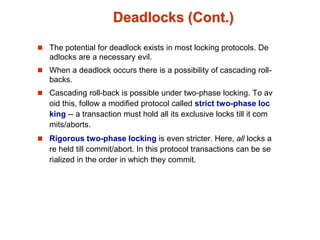 Deadlocks (Cont.)
 The potential for deadlock exists in most locking protocols. De
adlocks are a necessary evil.
 When a deadlock occurs there is a possibility of cascading roll-
backs.
 Cascading roll-back is possible under two-phase locking. To av
oid this, follow a modified protocol called strict two-phase loc
king -- a transaction must hold all its exclusive locks till it com
mits/aborts.
 Rigorous two-phase locking is even stricter. Here, all locks a
re held till commit/abort. In this protocol transactions can be se
rialized in the order in which they commit.
 