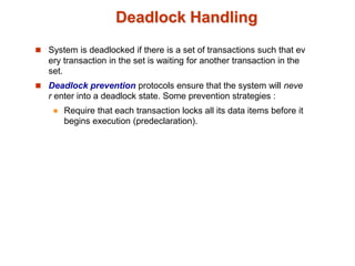 Deadlock Handling
 System is deadlocked if there is a set of transactions such that ev
ery transaction in the set is waiting for another transaction in the
set.
 Deadlock prevention protocols ensure that the system will neve
r enter into a deadlock state. Some prevention strategies :
 Require that each transaction locks all its data items before it
begins execution (predeclaration).
 