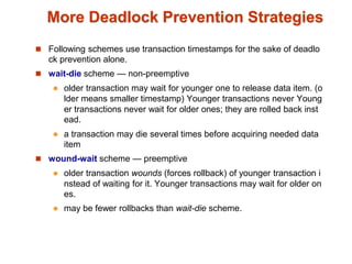 More Deadlock Prevention Strategies
 Following schemes use transaction timestamps for the sake of deadlo
ck prevention alone.
 wait-die scheme — non-preemptive
 older transaction may wait for younger one to release data item. (o
lder means smaller timestamp) Younger transactions never Young
er transactions never wait for older ones; they are rolled back inst
ead.
 a transaction may die several times before acquiring needed data
item
 wound-wait scheme — preemptive
 older transaction wounds (forces rollback) of younger transaction i
nstead of waiting for it. Younger transactions may wait for older on
es.
 may be fewer rollbacks than wait-die scheme.
 