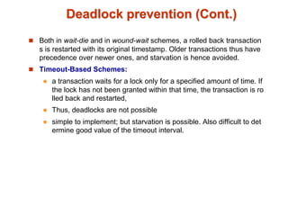 Deadlock prevention (Cont.)
 Both in wait-die and in wound-wait schemes, a rolled back transaction
s is restarted with its original timestamp. Older transactions thus have
precedence over newer ones, and starvation is hence avoided.
 Timeout-Based Schemes:
 a transaction waits for a lock only for a specified amount of time. If
the lock has not been granted within that time, the transaction is ro
lled back and restarted,
 Thus, deadlocks are not possible
 simple to implement; but starvation is possible. Also difficult to det
ermine good value of the timeout interval.
 