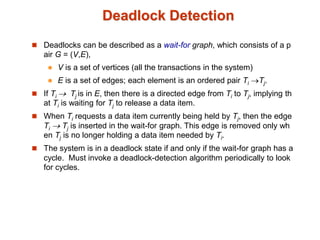 Deadlock Detection
 Deadlocks can be described as a wait-for graph, which consists of a p
air G = (V,E),
 V is a set of vertices (all the transactions in the system)
 E is a set of edges; each element is an ordered pair Ti Tj.
 If Ti  Tj is in E, then there is a directed edge from Ti to Tj, implying th
at Ti is waiting for Tj to release a data item.
 When Ti requests a data item currently being held by Tj, then the edge
Ti  Tj is inserted in the wait-for graph. This edge is removed only wh
en Tj is no longer holding a data item needed by Ti.
 The system is in a deadlock state if and only if the wait-for graph has a
cycle. Must invoke a deadlock-detection algorithm periodically to look
for cycles.
 