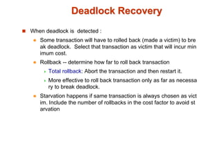 Deadlock Recovery
 When deadlock is detected :
 Some transaction will have to rolled back (made a victim) to bre
ak deadlock. Select that transaction as victim that will incur min
imum cost.
 Rollback -- determine how far to roll back transaction
 Total rollback: Abort the transaction and then restart it.
 More effective to roll back transaction only as far as necessa
ry to break deadlock.
 Starvation happens if same transaction is always chosen as vict
im. Include the number of rollbacks in the cost factor to avoid st
arvation
 