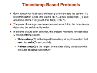 Timestamp-Based Protocols
 Each transaction is issued a timestamp when it enters the system. If a
n old transaction Ti has time-stamp TS(Ti), a new transaction Tj is assi
gned time-stamp TS(Tj) such that TS(Ti) <TS(Tj).
 The protocol manages concurrent execution such that the time-stamps
determine the serializability order.
 In order to assure such behavior, the protocol maintains for each data
Q two timestamp values:
 W-timestamp(Q) is the largest time-stamp of any transaction that
executed write(Q) successfully.
 R-timestamp(Q) is the largest time-stamp of any transaction that
executed read(Q) successfully.
 