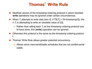 Thomas’ Write Rule
 Modified version of the timestamp-ordering protocol in which obsolete
write operations may be ignored under certain circumstances.
 When Ti attempts to write data item Q, if TS(Ti) < W-timestamp(Q), the
n Ti is attempting to write an obsolete value of {Q}.
 Rather than rolling back Ti as the timestamp ordering protocol wou
ld have done, this {write} operation can be ignored.
 Otherwise this protocol is the same as the timestamp ordering protoco
l.
 Thomas' Write Rule allows greater potential concurrency.
 Allows some view-serializable schedules that are not conflict-serial
izable.
 
