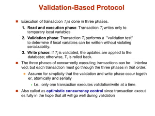 Validation-Based Protocol
 Execution of transaction Ti is done in three phases.
1. Read and execution phase: Transaction Ti writes only to
temporary local variables
2. Validation phase: Transaction Ti performs a ''validation test''
to determine if local variables can be written without violating
serializability.
3. Write phase: If Ti is validated, the updates are applied to the
database; otherwise, Ti is rolled back.
 The three phases of concurrently executing transactions can be interlea
ved, but each transaction must go through the three phases in that order.
 Assume for simplicity that the validation and write phase occur togeth
er, atomically and serially
 I.e., only one transaction executes validation/write at a time.
 Also called as optimistic concurrency control since transaction execut
es fully in the hope that all will go well during validation
 