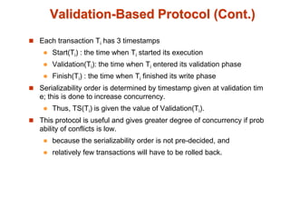 Validation-Based Protocol (Cont.)
 Each transaction Ti has 3 timestamps
 Start(Ti) : the time when Ti started its execution
 Validation(Ti): the time when Ti entered its validation phase
 Finish(Ti) : the time when Ti finished its write phase
 Serializability order is determined by timestamp given at validation tim
e; this is done to increase concurrency.
 Thus, TS(Ti) is given the value of Validation(Ti).
 This protocol is useful and gives greater degree of concurrency if prob
ability of conflicts is low.
 because the serializability order is not pre-decided, and
 relatively few transactions will have to be rolled back.
 