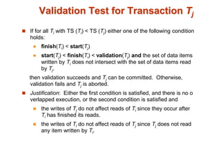 Validation Test for Transaction Tj
 If for all Ti with TS (Ti) < TS (Tj) either one of the following condition
holds:
 finish(Ti) < start(Tj)
 start(Tj) < finish(Ti) < validation(Tj) and the set of data items
written by Ti does not intersect with the set of data items read
by Tj.
then validation succeeds and Tj can be committed. Otherwise,
validation fails and Tj is aborted.
 Justification: Either the first condition is satisfied, and there is no o
verlapped execution, or the second condition is satisfied and
 the writes of Tj do not affect reads of Ti since they occur after
Ti has finished its reads.
 the writes of Ti do not affect reads of Tj since Tj does not read
any item written by Ti.
 