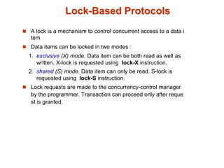 Lock-Based Protocols
 A lock is a mechanism to control concurrent access to a data i
tem
 Data items can be locked in two modes :
1. exclusive (X) mode. Data item can be both read as well as
written. X-lock is requested using lock-X instruction.
2. shared (S) mode. Data item can only be read. S-lock is
requested using lock-S instruction.
 Lock requests are made to the concurrency-control manager
by the programmer. Transaction can proceed only after reque
st is granted.
 