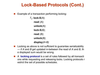 Lock-Based Protocols (Cont.)
 Example of a transaction performing locking:
T2: lock-S(A);
read (A);
unlock(A);
lock-S(B);
read (B);
unlock(B);
display(A+B)
 Locking as above is not sufficient to guarantee serializability
— if A and B get updated in-between the read of A and B, th
e displayed sum would be wrong.
 A locking protocol is a set of rules followed by all transacti
ons while requesting and releasing locks. Locking protocols r
estrict the set of possible schedules.
 