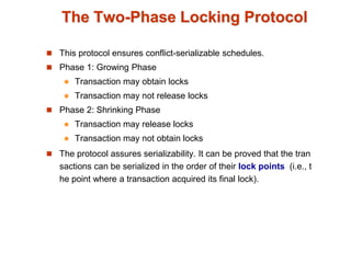The Two-Phase Locking Protocol
 This protocol ensures conflict-serializable schedules.
 Phase 1: Growing Phase
 Transaction may obtain locks
 Transaction may not release locks
 Phase 2: Shrinking Phase
 Transaction may release locks
 Transaction may not obtain locks
 The protocol assures serializability. It can be proved that the tran
sactions can be serialized in the order of their lock points (i.e., t
he point where a transaction acquired its final lock).
 