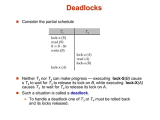 Deadlocks
 Consider the partial schedule
 Neither T3 nor T4 can make progress — executing lock-S(B) cause
s T4 to wait for T3 to release its lock on B, while executing lock-X(A)
causes T3 to wait for T4 to release its lock on A.
 Such a situation is called a deadlock.
 To handle a deadlock one of T3 or T4 must be rolled back
and its locks released.
 