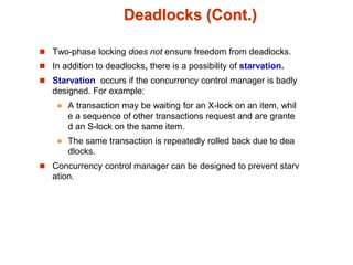 Deadlocks (Cont.)
 Two-phase locking does not ensure freedom from deadlocks.
 In addition to deadlocks, there is a possibility of starvation.
 Starvation occurs if the concurrency control manager is badly
designed. For example:
 A transaction may be waiting for an X-lock on an item, whil
e a sequence of other transactions request and are grante
d an S-lock on the same item.
 The same transaction is repeatedly rolled back due to dea
dlocks.
 Concurrency control manager can be designed to prevent starv
ation.
 