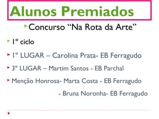 Alunos Premiados
Concurso “Na Rota da Arte”
 1º ciclo
 1º LUGAR – Carolina Prata- EB Ferragudo
 3º LUGAR – Martim Santos - EB Parchal
 Menção Honrosa- Marta Costa - EB Ferragudo
- Bruna Noronha- EB Ferragudo
 