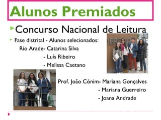 Alunos Premiados
Concurso Nacional de Leitura
 Fase distrital - Alunos selecionados:
Rio Arade- Catarina Silva
- Luís Ribeiro
- Melissa Caetano
Prof. João Cónim- Mariana Gonçalves
- Mariana Guerreiro
- Joana Andrade
 