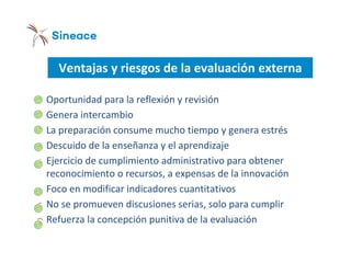 Ventajas y riesgos de la evaluación externa
o Oportunidad para la reflexión y revisión
o Genera intercambio
o La preparación consume mucho tiempo y genera estrés
o Descuido de la enseñanza y el aprendizaje
o Ejercicio de cumplimiento administrativo para obtener
reconocimiento o recursos, a expensas de la innovación
o Foco en modificar indicadores cuantitativos
o No se promueven discusiones serias, solo para cumplir
o Refuerza la concepción punitiva de la evaluación
 