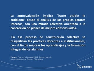 La autoevaluación implica “hacer visible lo
cotidiano” desde el análisis de los propios actores
internos, con una mirada colectiva orientada a la
concreción de planes de mejora consensuados…
En ese proceso de construcción colectiva se
resignifican las prácticas docentes e institucionales,
con el fin de mejorar los aprendizajes y la formación
integral de los alumnos.
Fuente: Picaroni y Careaga 2004. Aportes para la
Autoevaluación de Centros Educativos.
 