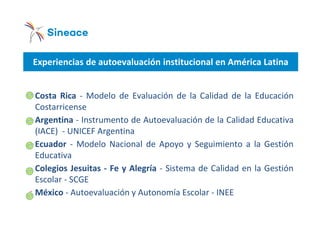 Experiencias de autoevaluación institucional en América Latina
oCosta Rica - Modelo de Evaluación de la Calidad de la Educación
Costarricense
oArgentina - Instrumento de Autoevaluación de la Calidad Educativa
(IACE) - UNICEF Argentina
oEcuador - Modelo Nacional de Apoyo y Seguimiento a la Gestión
Educativa
oColegios Jesuitas - Fe y Alegría - Sistema de Calidad en la Gestión
Escolar - SCGE
oMéxico - Autoevaluación y Autonomía Escolar - INEE
 
