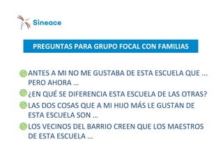 PREGUNTAS PARA GRUPO FOCAL CON FAMILIAS
o ANTES A MI NO ME GUSTABA DE ESTA ESCUELA QUE ...
PERO AHORA …
o ¿EN QUÉ SE DIFERENCIA ESTA ESCUELA DE LAS OTRAS?
o LAS DOS COSAS QUE A MI HIJO MÁS LE GUSTAN DE
ESTA ESCUELA SON …
o LOS VECINOS DEL BARRIO CREEN QUE LOS MAESTROS
DE ESTA ESCUELA …
 
