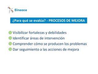 ¿Para qué se evalúa? - PROCESOS DE MEJORA
o Visibilizar fortalezas y debilidades
o Identificar áreas de intervención
o Comprender cómo se producen los problemas
o Dar seguimiento a las acciones de mejora
 
