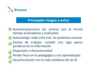 Principales riesgos a evitar
o Autocomplacencia: los actores son al mismo
tiempo evaluadores y evaluados
o Autocastigo: todo está mal, no podemos avanzar
o Exceso de trabajo: cumplir con algo ajeno,
perderse en la información
o Dispersión o discontinuidad
o Perder foco en lo pedagógico y los aprendizajes
o Desarticulación con la vida cotidiana de las IE
 