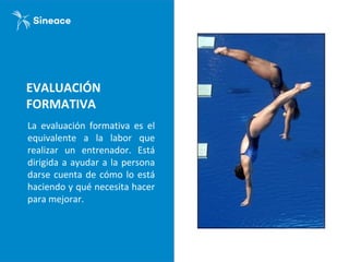 EVALUACIÓN
FORMATIVA
La evaluación formativa es el
equivalente a la labor que
realizar un entrenador. Está
dirigida a ayudar a la persona
darse cuenta de cómo lo está
haciendo y qué necesita hacer
para mejorar.
 