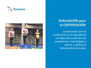 EVALUACIÓN para
la CERTIFICACIÓN
La evaluación para la
certificación es el equivalente
a la labor del jurado de una
competencia. Está dirigida a
valorar y calificar el
desempeño alcanzado.
 