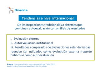 Tendencias a nivel internacional
i. Evaluación externa
ii. Autoevaluación institucional
iii. Resultados comparados de evaluaciones estandarizadas
-pueden ser utilizados como evaluación externa (reporte
público) o como autoevaluación
De las Inspecciones tradicionales a sistemas que
combinan autoevaluación con análisis de resultados
Fuente: Sinergias para un mejora aprendizaje, OCDE 2013.
Revisión de políticas de evaluación en 25 países.
 