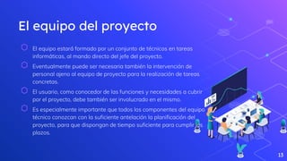 El equipo del proyecto
⬡ El equipo estará formado por un conjunto de técnicos en tareas
informáticas, al mando directo del jefe del proyecto.
⬡ Eventualmente puede ser necesaria también la intervención de
personal ajeno al equipo de proyecto para la realización de tareas
concretas.
⬡ El usuario, como conocedor de las funciones y necesidades a cubrir
por el proyecto, debe también ser involucrado en el mismo.
⬡ Es especialmente importante que todos los componentes del equipo
técnico conozcan con la suficiente antelación la planificación del
proyecto, para que dispongan de tiempo suficiente para cumplir los
plazos.
13
 