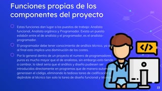 Funciones propias de los
componentes del proyecto
⬡ Estas funciones dan lugar a los puestos de trabajo: Analista
funcional, Analista orgánico y Programador. Exista un puesto
eslabón entre el de analista y el programador, es el analista-
programador.
⬡ El programador debe tener conocimiento de análisis técnico, ya que
al final esto implica una disminución de los costes.
⬡ Por lo general dentro de un proyecto el numero de programadores
puros es mucho mayor que el de analistas, sin embargo esto tiende
a cambiar, lo ideal seria que el análisis y diseño pudiesen ser
introducidos directamente en programas que de manera automática
generasen el código, eliminando la tediosa tarea de codificación y
dejándole al técnico tan solo la tarea de diseño funcional y técnico.
15
 