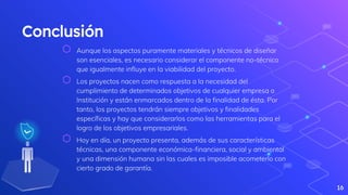 Conclusión
⬡ Aunque los aspectos puramente materiales y técnicos de diseñar
son esenciales, es necesario considerar el componente no-técnico
que igualmente influye en la viabilidad del proyecto.
⬡ Los proyectos nacen como respuesta a la necesidad del
cumplimiento de determinados objetivos de cualquier empresa o
Institución y están enmarcados dentro de la finalidad de ésta. Por
tanto, los proyectos tendrán siempre objetivos y finalidades
específicas y hay que considerarlos como las herramientas para el
logro de los objetivos empresariales.
⬡ Hoy en día, un proyecto presenta, además de sus características
técnicas, una componente económica-financiera, social y ambiental
y una dimensión humana sin las cuales es imposible acometerlo con
cierto grado de garantía.
16
 