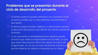 Problemas que se presentan durante el
ciclo de desarrollo del proyecto
⬡ El cliente puede no quedar satisfecho con el producto final,
ya que es posible que no haya definido correctamente lo
que quiere.
⬡ El cliente puede introducir objetivos o restricciones durante
la ejecución del proyecto que afecten de manera sustancial
al mismo.
⬡ La no concreción o ambigüedad de los objetivos puede
provocar que nadie se responsabilice de los fallos, ya que
gran parte del proyecto habrá sido dejado al criterio del
programador, en vez de ser este únicamente el técnico que
permita obtener los objetivos impuestos por el cliente.
7
 