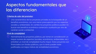 Aspectos fundamentales que
las diferencian
Criterios de valor del promotor:
⬡ Una característica de los proyectos privados es la búsqueda de un
beneficio económico, con una menor preocupación por los aspectos
sociales y ambientales. En cambio los proyectos públicos pueden no
buscar ese beneficio económico-comercial o sustituirlo por otro de
carácter social o ambiental.
Nivel de complejidad:
⬡ Normalmente los proyectos públicos, por tomar en consideración un
mayor numero de aspectos (sociales, económicos, ambientales, etc.)
entrañan un nivel de complejidad mucho mayor. Estos proyectos son
financiados con fondos públicos y por lo tanto pueden estar
justificados con bajos índices de rentabilidad económica.
9
 