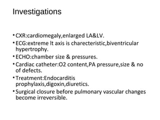 Investigations
•CXR:cardiomegaly,enlarged LA&LV.
•ECG:extreme lt axis is charecteristic,biventricular
hypertrophy.
•ECHO:chamber size & pressures.
•Cardiac catheter:O2 content,PA pressure,size & no
of defects.
•Treatment:Endocarditis
prophylaxis,digoxin,diuretics.
•Surgical closure before pulmonary vascular changes
become irreversible.
 