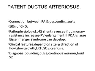 PATENT DUCTUS ARTERIOSUS.
•Connection between PA & descending aorta
•10% of CHD.
•Pathophysiology:Lt-Rt shunt,reverses if pulmonary
resistance increases-RV enlargement.If PDA is large
Eissenmenger syndrome can develop.
•Clinical features:depend on size & direction of
flow,slow growth,LRTI,SOB,cyanosis.
•Diagnosis:bounding pulse,continous murmur,loud
S2.
 