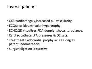 Investigations
•CXR:cardiomegaly,increased pul vascularity.
•ECG:Lt or biventricular hypertrophy.
•ECHO:2D visualises PDA,doppler shows turbulance.
•Cardiac catheter:PA pressures & O2 sats.
•Treatment:Endocardial prophylaxis as long as
patent,Indomethacin.
•Surgical:ligation is curative.
 