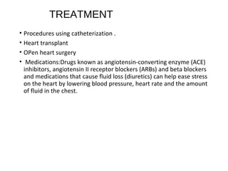 TREATMENT
• Procedures using catheterization .
• Heart transplant
• OPen heart surgery
• Medications:Drugs known as angiotensin-converting enzyme (ACE)
inhibitors, angiotensin II receptor blockers (ARBs) and beta blockers
and medications that cause fluid loss (diuretics) can help ease stress
on the heart by lowering blood pressure, heart rate and the amount
of fluid in the chest.
 