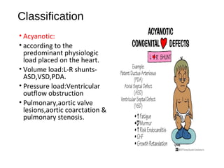 Classification
• Acyanotic:
• according to the
predominant physiologic
load placed on the heart.
• Volume load:L-R shunts-
ASD,VSD,PDA.
• Pressure load:Ventricular
outflow obstruction
• Pulmonary,aortic valve
lesions,aortic coarctation &
pulmonary stenosis.
 
