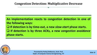 Congestion Detection: Multiplicative Decrease
Slide 10Presented by Pankaj Debbarma, Asstt. Prof.
Deptt. of Computer Science & Engineering, TIT
An implementation reacts to congestion detection in one of
the following ways:
❏ If detection is by time-out, a new slow-start phase starts.
❏ If detection is by three ACKs, a new congestion avoidance
phase starts.
 