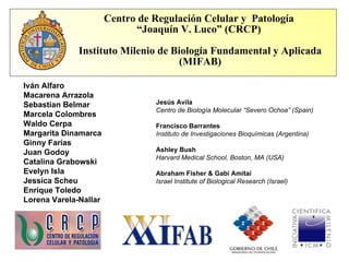 Centro de Regulación Celular y  Patología  “ Joaquín V. Luco” (CRCP)  Instituto Milenio de Biología Fundamental y Aplicada (MIFAB) Iván Alfaro Macarena Arrazola Sebastian Belmar Marcela Colombres Waldo Cerpa Margarita Dinamarca Ginny Farías Juan Godoy Catalina Grabowski Evelyn Isla  Jessica Scheu Enrique Toledo Lorena Varela-Nallar Jesús Avila  Centro de Biología Molecular “Severo Ochoa” (Spain) Francisco Barrantes Instituto de Investigaciones Bioquímicas (Argentina) Ashley Bush Harvard Medical School, Boston, MA (USA) Abraham Fisher & Gabi Amitai Israel Institute of Biological Research (Israel) 