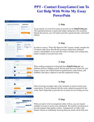 PPT - Contact EssayGator.Com To
Get Help With Write My Essay
PowerPoin
1. Step
To get started, you must first create an account on site HelpWriting.net.
The registration process is quick and simple, taking just a few moments.
During this process, you will need to provide a password and a valid email
address.
2. Step
In order to create a "Write My Paper For Me" request, simply complete the
10-minute order form. Provide the necessary instructions, preferred
sources, and deadline. If you want the writer to imitate your writing style,
attach a sample of your previous work.
3. Step
When seeking assignment writing help from HelpWriting.net, our
platform utilizes a bidding system. Review bids from our writers for your
request, choose one of them based on qualifications, order history, and
feedback, then place a deposit to start the assignment writing.
4. Step
After receiving your paper, take a few moments to ensure it meets your
expectations. If you're pleased with the result, authorize payment for the
writer. Don't forget that we provide free revisions for our writing services.
5. Step
When you opt to write an assignment online with us, you can request
multiple revisions to ensure your satisfaction. We stand by our promise to
provide original, high-quality content - if plagiarized, we offer a full
refund. Choose us confidently, knowing that your needs will be fully met.
PPT - Contact EssayGator.Com To Get Help With Write My Essay PowerPoin PPT - Contact EssayGator.Com To
Get Help With Write My Essay PowerPoin
 