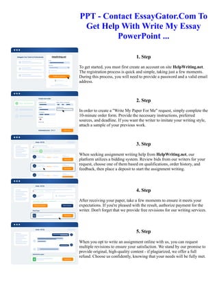 PPT - Contact EssayGator.Com To
Get Help With Write My Essay
PowerPoint ...
1. Step
To get started, you must first create an account on site HelpWriting.net.
The registration process is quick and simple, taking just a few moments.
During this process, you will need to provide a password and a valid email
address.
2. Step
In order to create a "Write My Paper For Me" request, simply complete the
10-minute order form. Provide the necessary instructions, preferred
sources, and deadline. If you want the writer to imitate your writing style,
attach a sample of your previous work.
3. Step
When seeking assignment writing help from HelpWriting.net, our
platform utilizes a bidding system. Review bids from our writers for your
request, choose one of them based on qualifications, order history, and
feedback, then place a deposit to start the assignment writing.
4. Step
After receiving your paper, take a few moments to ensure it meets your
expectations. If you're pleased with the result, authorize payment for the
writer. Don't forget that we provide free revisions for our writing services.
5. Step
When you opt to write an assignment online with us, you can request
multiple revisions to ensure your satisfaction. We stand by our promise to
provide original, high-quality content - if plagiarized, we offer a full
refund. Choose us confidently, knowing that your needs will be fully met.
PPT - Contact EssayGator.Com To Get Help With Write My Essay PowerPoint ... PPT - Contact EssayGator.Com
To Get Help With Write My Essay PowerPoint ...
 