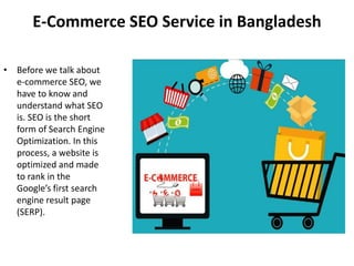 E-Commerce SEO Service in Bangladesh
• Before we talk about
e-commerce SEO, we
have to know and
understand what SEO
is. SEO is the short
form of Search Engine
Optimization. In this
process, a website is
optimized and made
to rank in the
Google’s first search
engine result page
(SERP).
 