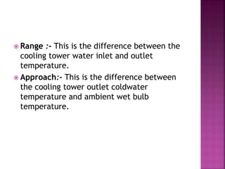  Range :- This is the difference between the
cooling tower water inlet and outlet
temperature.
 Approach:- This is the difference between
the cooling tower outlet coldwater
temperature and ambient wet bulb
temperature.
 
