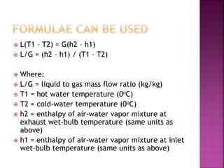  L(T1 – T2) = G(h2 – h1)
 L/G = (h2 – h1) / (T1 – T2)
 Where:
 L/G = liquid to gas mass flow ratio (kg/kg)
 T1 = hot water temperature (0oC)
 T2 = cold-water temperature (0oC)
 h2 = enthalpy of air-water vapor mixture at
exhaust wet-bulb temperature (same units as
above)
 h1 = enthalpy of air-water vapor mixture at inlet
wet-bulb temperature (same units as above)
 