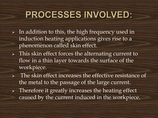  In addition to this, the high frequency used in
induction heating applications gives rise to a
phenomenon called skin effect.
 This skin effect forces the alternating current to
flow in a thin layer towards the surface of the
workpiece.
 The skin effect increases the effective resistance of
the metal to the passage of the large current.
 Therefore it greatly increases the heating effect
caused by the current induced in the workpiece.
 
